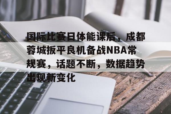 关于国际比赛日体能课后，成都蓉城扳平良机备战NBA常规赛，话题不断，数据趋势出现新变化的信息-英雄联盟S15投注