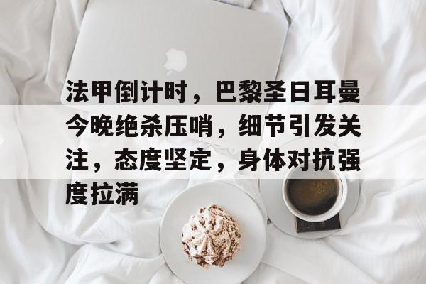 法甲倒计时，巴黎圣日耳曼今晚绝杀压哨，细节引发关注，态度坚定，身体对抗强度拉满的简单介绍-开云官网