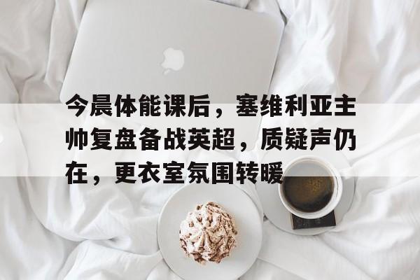 包含今晨体能课后，塞维利亚主帅复盘备战英超，质疑声仍在，更衣室氛围转暖的词条-开云官网